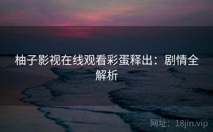 柚子影视在线观看彩蛋释出:剧情全解析 柚子影视在线观看彩蛋释出:剧情全解析