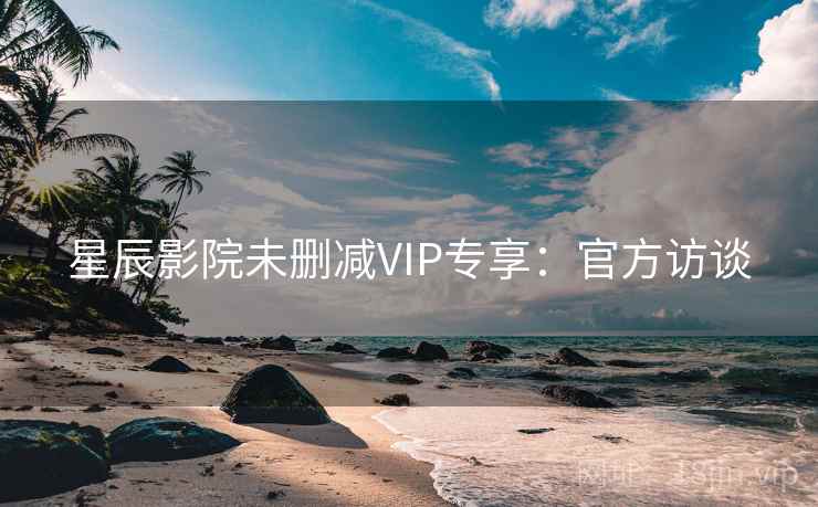 星辰影院未删减VIP专享：官方访谈